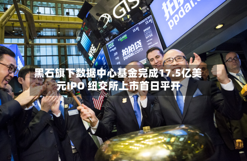 黑石旗下数据中心基金完成17.5亿美元IPO 纽交所上市首日平开