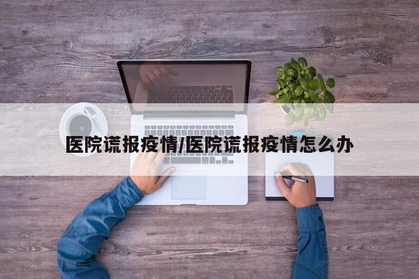 医院谎报疫情/医院谎报疫情怎么办